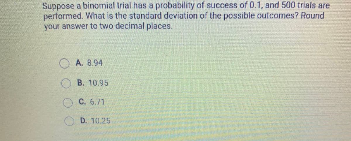Suppose a binomial trial has a probability of success of 0.1, and 500 trials are
performed. What is the standard deviation of the possible outcomes? Round
your answer to two decimal places.
OA. 8.94
B. 10.95
C. 6.71
D. 10.25
