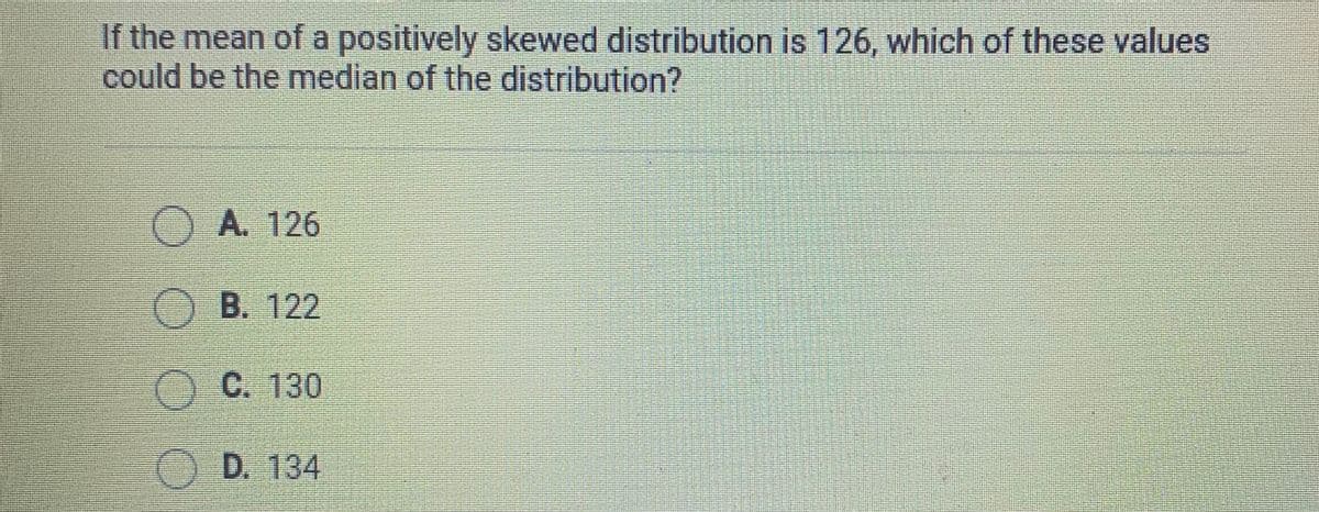 If the mean of a positively skewed distribution is 126, which of these values
could be the median of the distribution?
O A. 126
O B. 122
O C. 130
OD. 134
