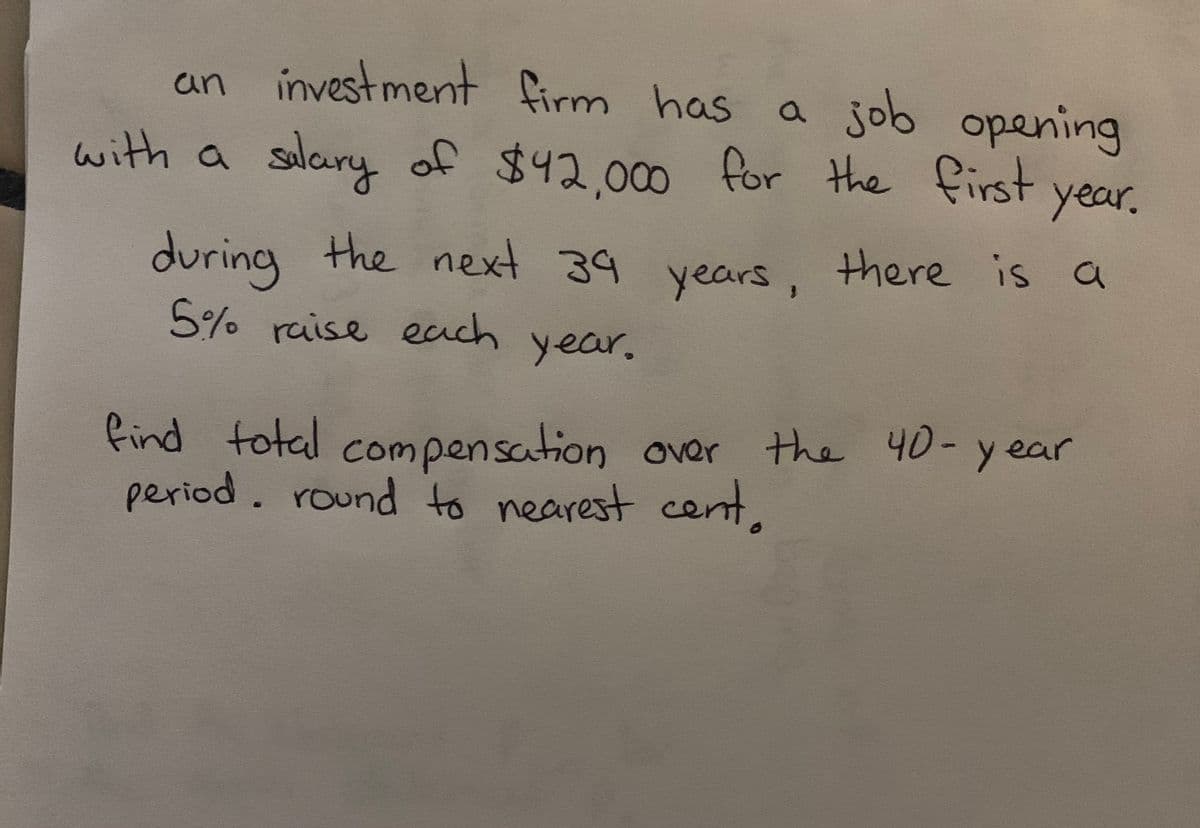 an investment firm has a job opening
with a salary of $42.000 for the first
year.
during the next 39 , there is a
5% raise each year.
years
find fotal compensation oer the 40-y ear
period. round to nearest cent
