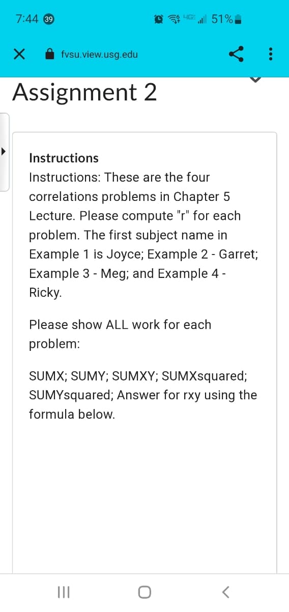 7:44 39
fvsu.view.usg.edu
Assignment 2
... 51% -
Instructions
Instructions: These are the four
correlations problems in Chapter 5
Lecture. Please compute "r" for each
problem. The first subject name in
Example 1 is Joyce; Example 2 - Garret;
Example 3 - Meg; and Example 4 -
Ricky.
Please show ALL work for each
problem:
SUMX; SUMY; SUMXY; SUMXsquared;
SUMYsquared; Answer for rxy using the
formula below.
|||