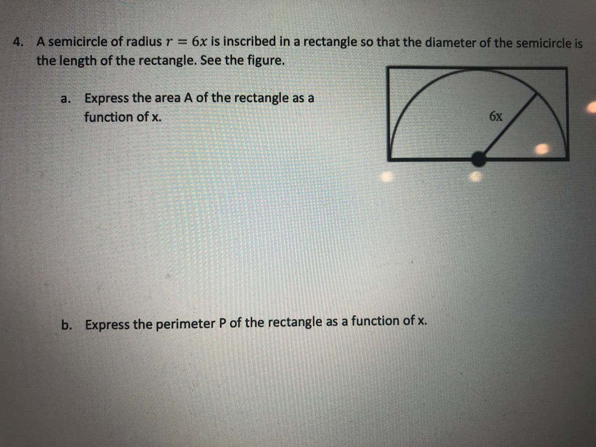 4. A semicircle of radiusr= 6x is inscribed in a rectangle so that the diameter of the semicircle is
the length of the rectangle. See the figure.
a. Express the area A of the rectangle as a
function of x.
6x
b. Express the perimeter P of the rectangle as a function of x.
