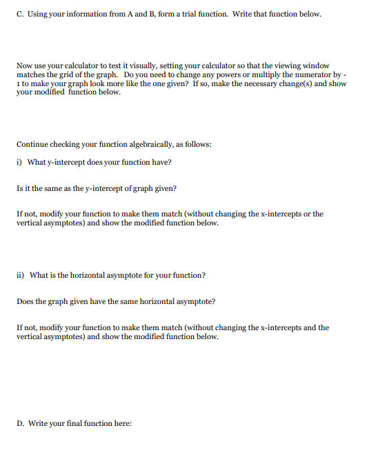 C. Using your information from A and B, form a trial function. Write that function below.
Now use your calculator to test it visually, setting your caleulator so that the viewing window
matches the grid of the graph. Do you need to change any powers or multiply the numerator by -
1 to make your graph look more like the one given? If so, make the necessary change(s) and show
your modified funetion below.
Continue checking your function algebraically, as follows:
i) What y-intercept does your function have?
Is it the same as the y-intercept of graph given?
If not, modify your function to make them match (without changing the x-intercepts or the
vertical asymptotes) and show the modified function below.
ii) What is the horizontal asymptote for your function?
Does the graph given have the same horizontal asymptote?
If not, modify your function to make them match (without changing the x-intercepts and the
vertical asymptotes) and show the modified function below.
D. Write your final function here:
