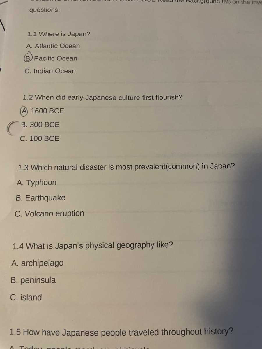 tab on the inve
questions.
1.1 Where is Japan?
A. Atlantic Ocean
Pacific Ocean
C. Indian Ocean
1.2 When did early Japanese culture first flourish?
1600 BCE
3. 300 ВСЕ
С. 100 ВСЕ
1.3 Which natural disaster is most prevalent(common) in Japan?
A. Typhoon
B. Earthquake
C. Volcano eruption
1.4 What is Japan's physical geography like?
A. archipelago
B. peninsula
C. island
1.5 How have Japanese people traveled throughout history?
A Todo
