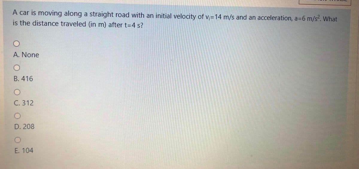 A car is moving along a straight road with an initial velocity of v=14 m/s and an acceleration, a=6 m/s². What
is the distance traveled (in m) after t=4 s?
A. None
В. 416
C. 312
D. 208
E. 104
