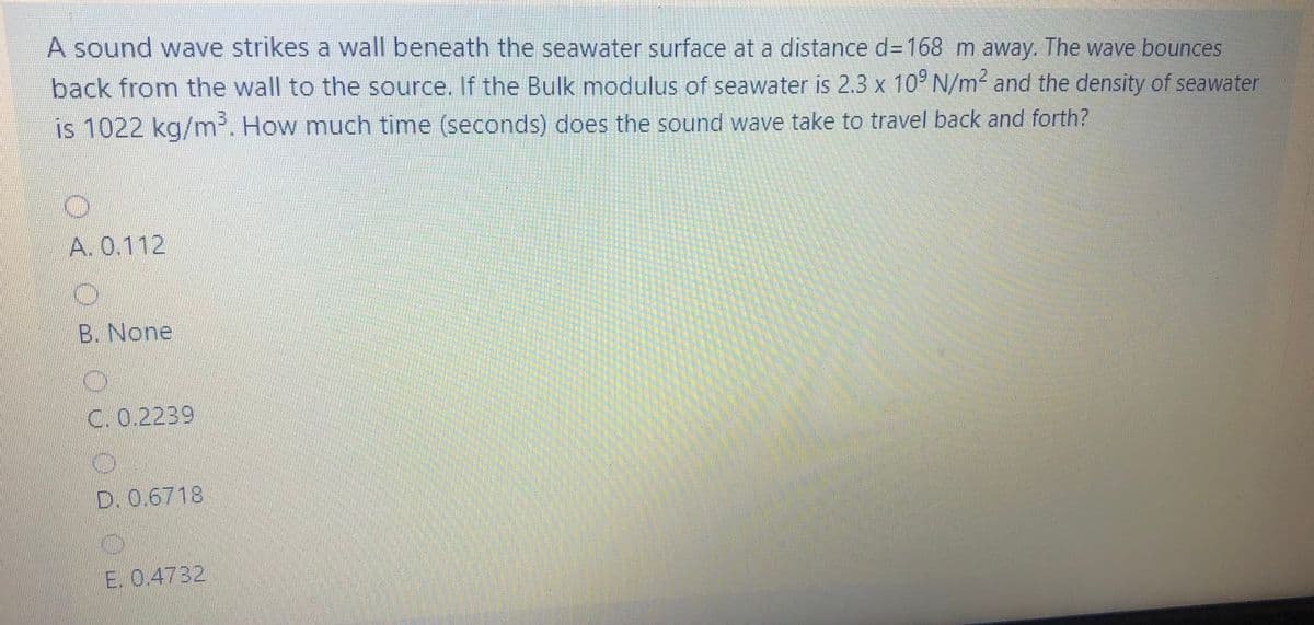 A sound wave strikes a wall beneath the seawater surface at a distance d3168 m away. The wave bounces
back from the wall to the source. If the Bulk modulus of seawater is 2.3 x 10° N/m² and the density of seawater
is 1022 kg/m. How much time (seconds) does the sound wave take to travel back and forth?
A. 0.112
B. None
C. 0.2239
D. 0.6718
E. 0.4732
