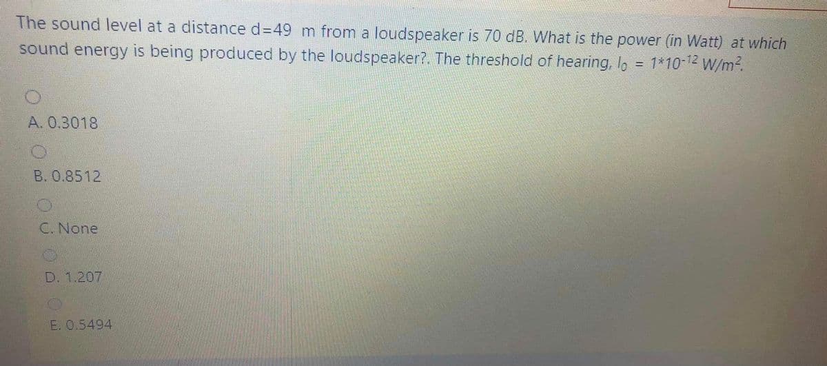 The sound level at a distance d=49 m from a loudspeaker is 70 dB. What is the power (in Watt) at which
sound energy is being produced by the loudspeaker?. The threshold of hearing, I, = 1*10-12 W/m2.
%3D
A. 0.3018
B. 0.8512
C. None
D. 1.207
E. 0.5494
