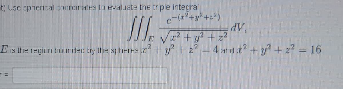 t) Use spherical coordinates to evaluate the triple integral
dV,
e-(z2+y2+:2)
x2 +y? + z2
E is the region bounded by the spheres x +y? +z2 =4 and r2 +y? + z2 = 16

