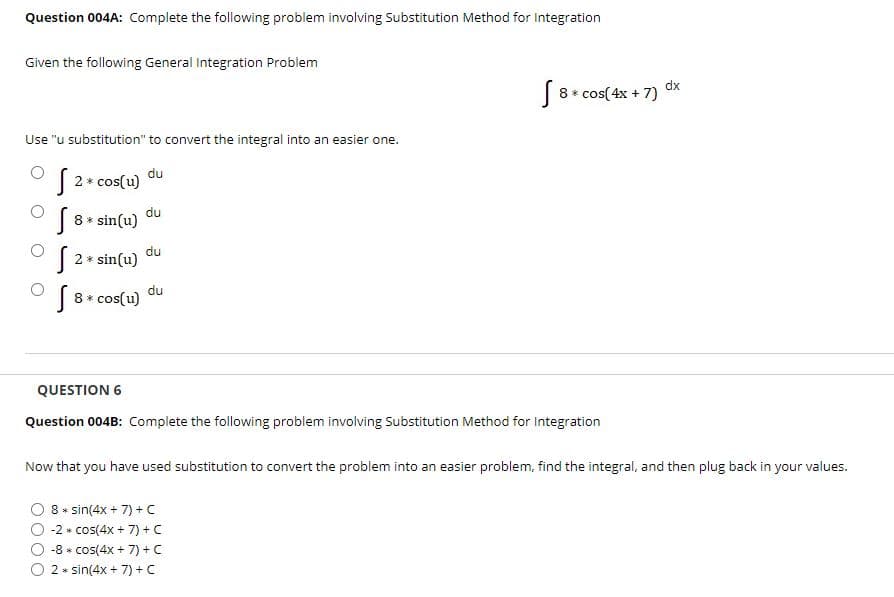 Question 004A: Complete the following problem involving Substitution Method for Integration
Given the following General Integration Problem
dx
8 * cos(4x + 7)
Use "u substitution" to convert the integral into an easier one.
du
2 * cos(u)
du
|8 * sin(u)
du
2 * sin(u)
du
8* cos(u)
QUESTION 6
Question 004B: Complete the following problem involving Substitution Method for Integration
Now that you have used substitution to convert the problem into an easier problem, find the integral, and then plug back in your values.
8 * sin(4x + 7) + C
-2 * cos(4x + 7) + C
-8 * cos(4x + 7) + C
2 * sin(4x + 7) + C
