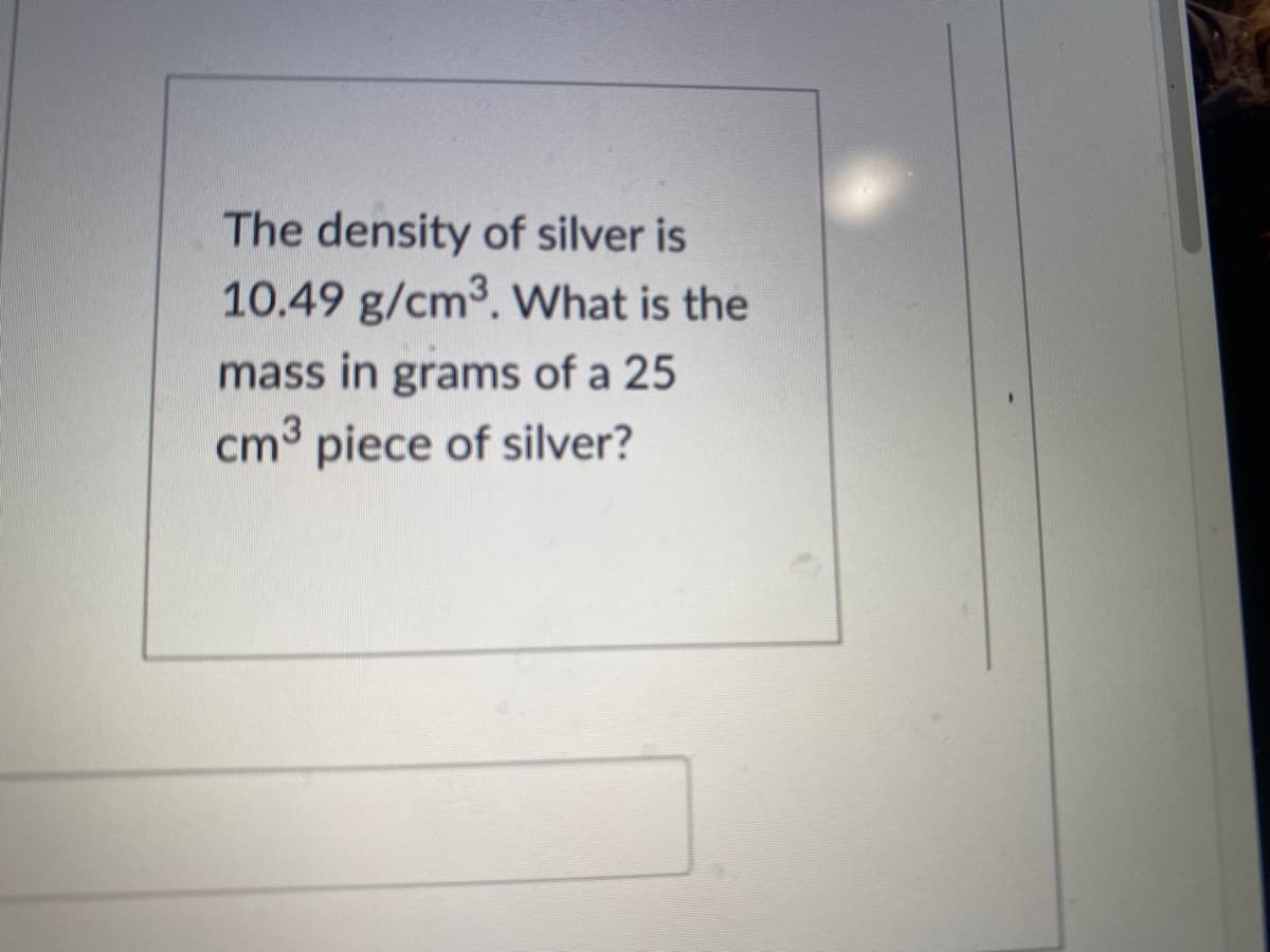 The density of silver is
10.49 g/cm3. What is the
mass in grams of a 25
cm3 piece of silver?
