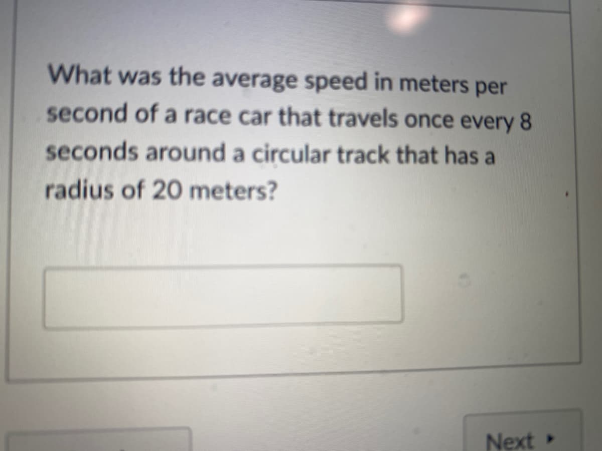 What was the average speed in meters per
second of a race car that travels once every 8
seconds around a circular track that has a
radius of 20 meters?
Next
