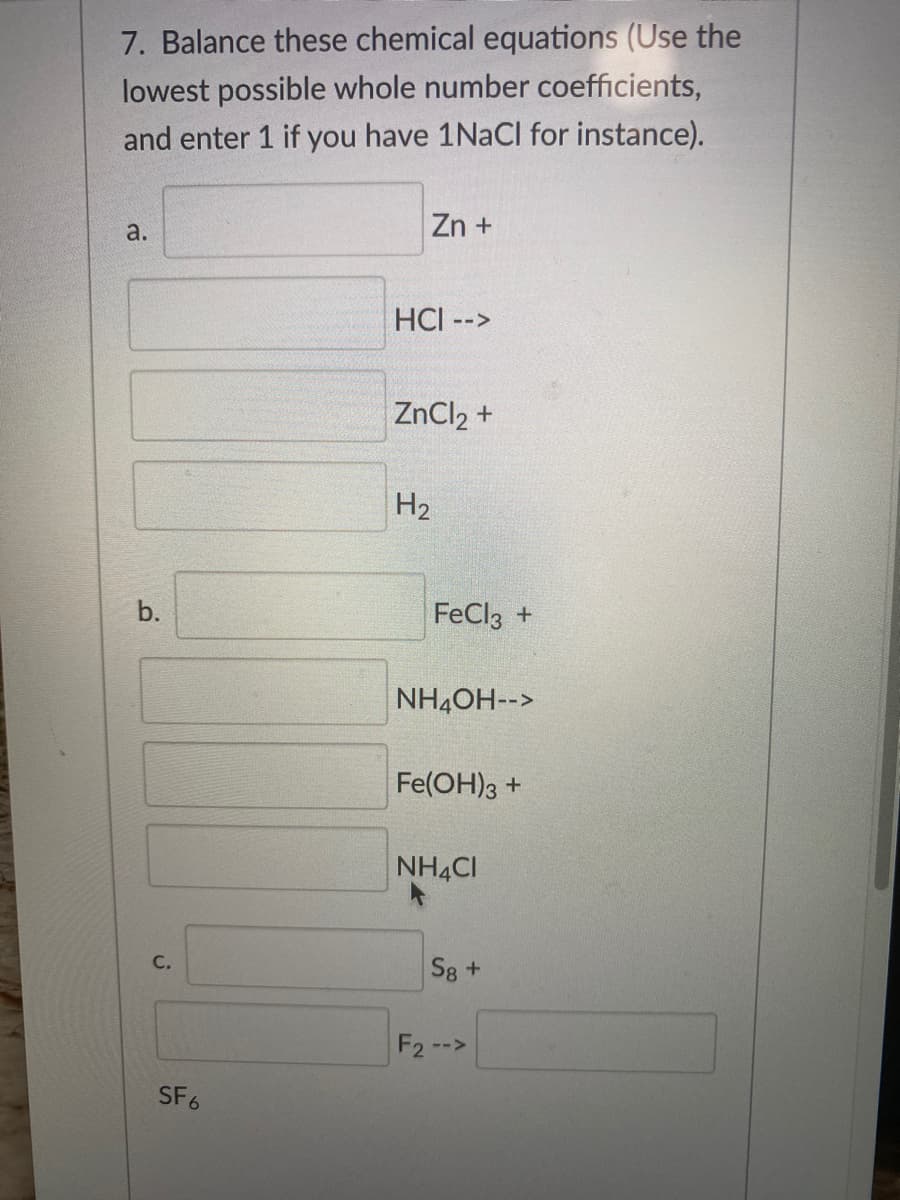 7. Balance these chemical equations (Use the
lowest possible whole number coefficients,
and enter 1 if you have 1NACI for instance).
a.
Zn +
HCI -->
ZnCl2 +
H2
b.
FeCl3 +
NH4OH-->
Fe(OH)3 +
NH4CI
С.
S8+
F2 -->
SF6
