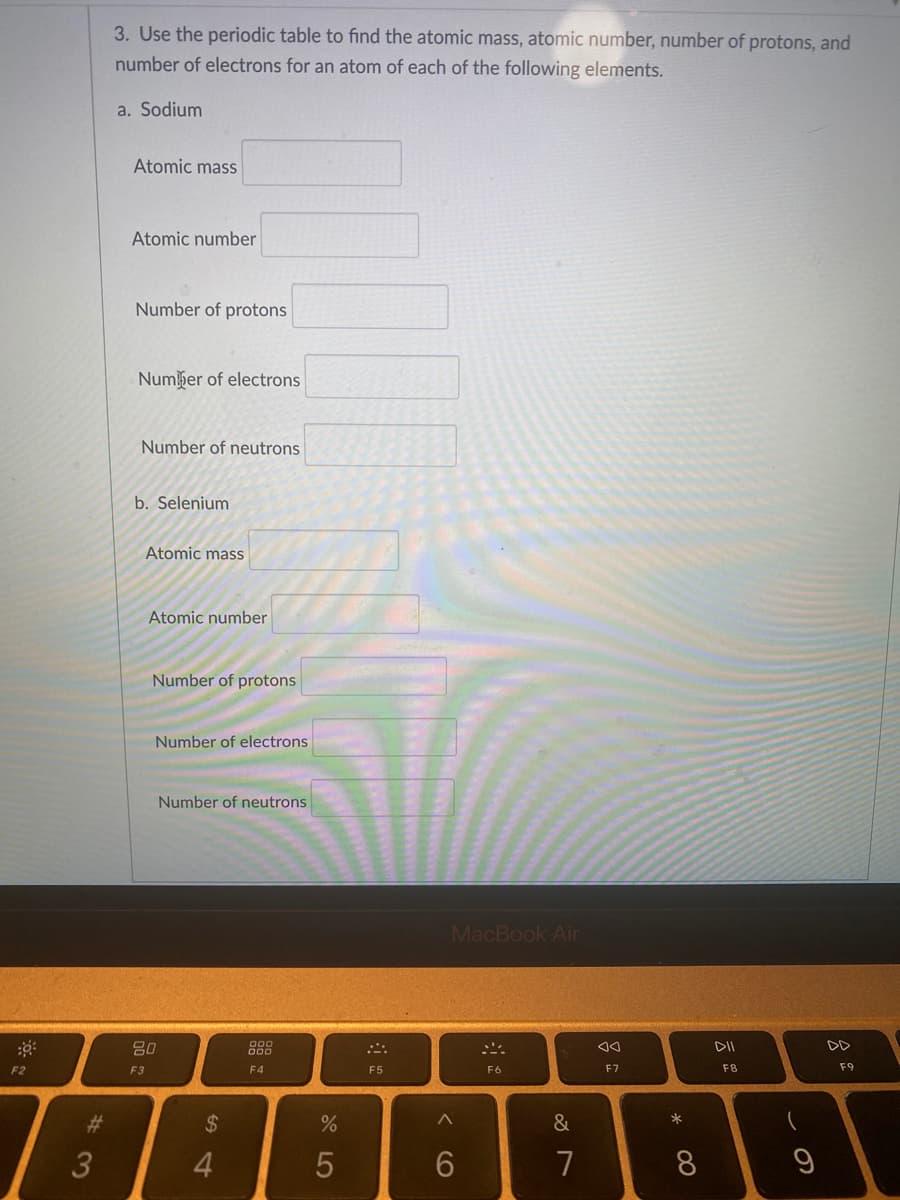 3. Use the periodic table to find the atomic mass, atomic number, number of protons, and
number of electrons for an atom of each of the following elements.
a. Sodium
Atomic mass
Atomic number
Number of protons
Number of electrons
Number of neutrons
b. Selenium
Atomic mass
Atomic number
Number of protons
Number of electrons
Number of neutrons
MacBook Air
80
888
DD
F2
E3
F4
F5
F6
F7
F8
F9
%23
%24
4.
7
* 00
CO
