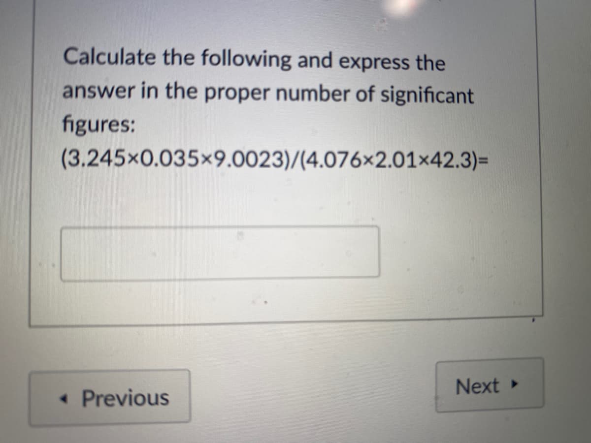 Calculate the following and express the
answer in the proper number of significant
figures:
(3.245x0.035x9.0023)/(4.076x2.01×42.3)=
Next
• Previous
