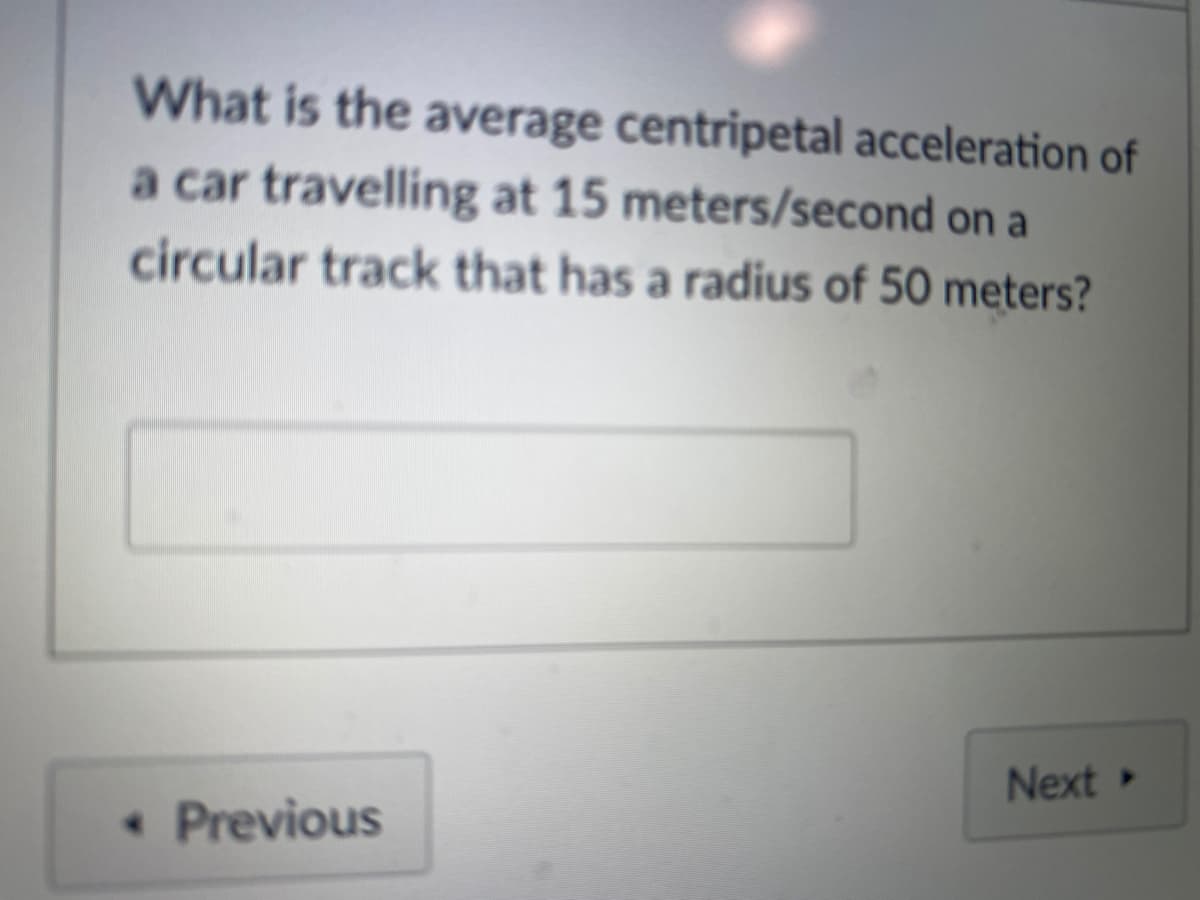 What is the average centripetal acceleration of
a car travelling at 15 meters/second on a
circular track that has a radius of 50 meters?
Next »
• Previous
