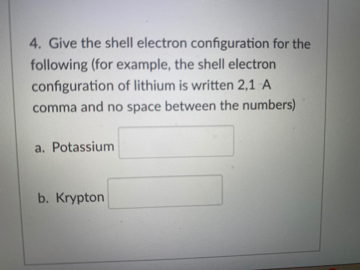 4. Give the shell electron configuration for the
following (for example, the shell electron
configuration of lithium is written 2,1 A
comma and no space between the numbers)
a. Potassium
b. Krypton
