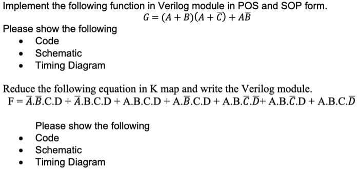 Implement the following function in Verilog module in POS and SOP form.
G = (A + B) (A + C) + AB
Please show the following
• Code
• Schematic
Timing Diagram
Reduce the following equation in K map and write the Verilog module.
F = A.B.C.D+ A.B.C.D + A.B.C.D+ A.B.C.D+ A.B.C.D+ A.B.C.D+ A.B.C.D
●
Please show the following
Code
Schematic
Timing Diagram