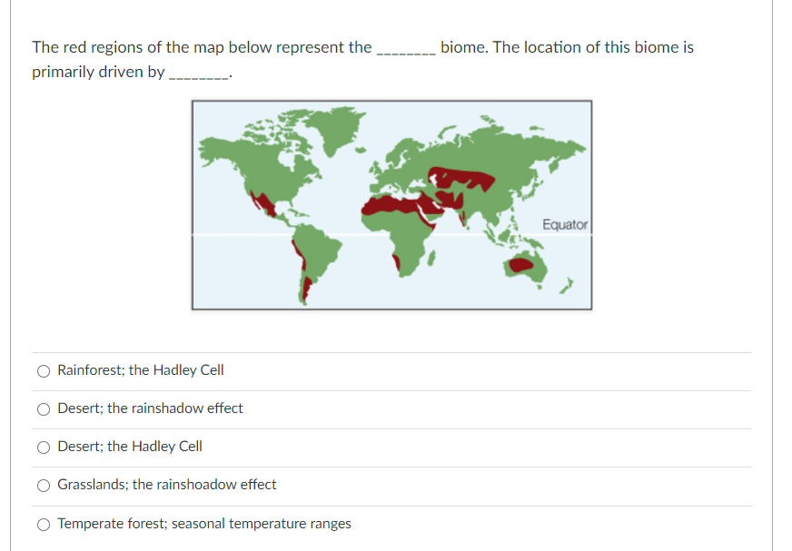 The red regions of the map below represent the
biome. The location of this biome is
primarily driven by .
Equator
Rainforest; the Hadley Cell
Desert; the rainshadow effect
Desert; the Hadley Cell
Grasslands; the rainshoadow effect
O Temperate forest; seasonal temperature ranges
