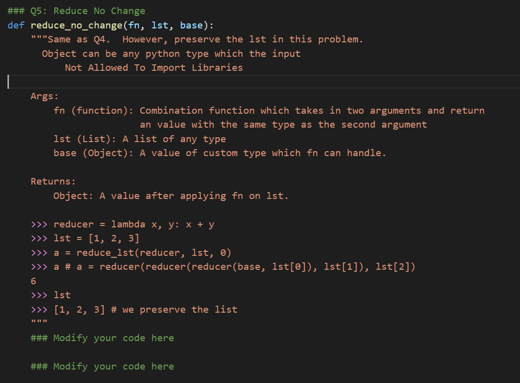 ### Q5: Reduce No Change
def reduce_no_change(fn, 1st, base):
"""Same as Q4.
However, preserve the lst in this problem.
Object can be any python type which the input
Not Allowed To Import Libraries
Args:
fn (function): Combination function which takes in two arguments and return
an value with the same type as the second argument
1st (List): A list of any type
base (Object): A value of custom type which fn can handle.
Returns:
Object: A value after applying fn on 1st.
>>> reducer = lambda x, y: x + y
>>> 1st = [1, 2, 3]
>>> a = reduce_1st(reducer, 1st, 0)
>>> a # a = reducer(reducer(reducer(base, 1st[0]), 1st[1]), 1st[2])
>>> 1st
>>> [1, 2, 3] # we preserve the list
II II II
### Modify your code here
### Modify your code here
