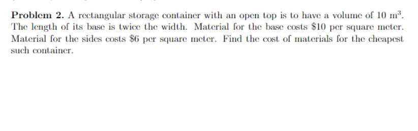 Problem 2. A rectangular storage container with an open top is to have a volume of 10 m³.
The length of its base is twice the width. Material for the base costs $10 per square meter.
Material for the sides costs $6 per square meter. Find the cost of materials for the cheapest
such container.
