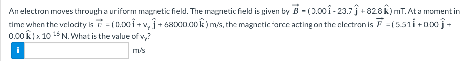 An electron moves through a uniform magnetic field. The magnetic field is given by B = (0.00 î - 23.7 ĵ + 82.8 k) mT. At a moment in
time when the velocity is = (0.00Î + vyĵ+68000.00 k) m/s, the magnetic force acting on the electron is F = (5.511 +0.00 +
0.00 k) x 10-16 N. What is the value of vy?
i
m/s