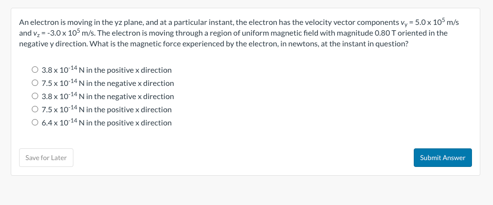 An electron is moving in the yz plane, and at a particular instant, the electron has the velocity vector components vy = 5.0 x 105 m/s
and v₂ = -3.0 x 105 m/s. The electron is moving through a region of uniform magnetic field with magnitude 0.80 T oriented in the
negative y direction. What is the magnetic force experienced by the electron, in newtons, at the instant in question?
O 3.8 x 10-14 N in the positive x direction
O 7.5 x 10-14 N in the negative x direction
O 3.8 x 10-14 N in the negative x direction
O 7.5 x 10-14 N in the positive x direction
O 6.4 x 10-14 N in the positive x direction
Save for Later
Submit Answer