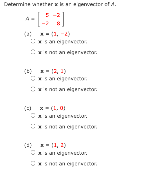 Determine whether x is an eigenvector of A.
- [_-2-3]
8
A =
(a) x = (1, -2)
O x is an eigenvector.
O x is not an eigenvector.
(b)
(c)
x = (1, 0)
O x is an eigenvector.
O x is not an eigenvector.
x = (2, 1)
x is an eigenvector.
x is not an eigenvector.
(d)
x = (1, 2)
x is an eigenvector.
x is not an eigenvector.