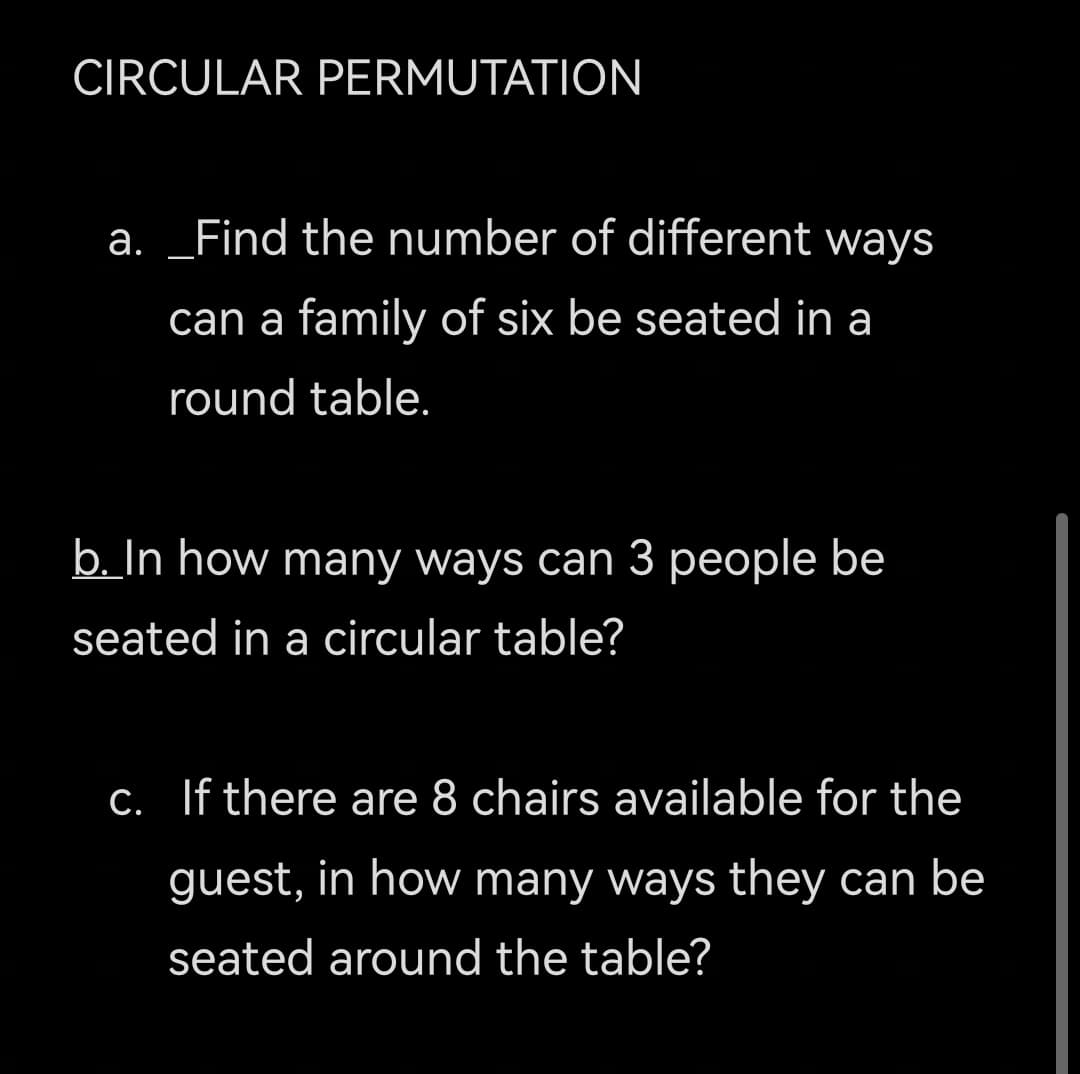 CIRCULAR PERMUTATION
a. _Find the number of different ways
can a family of six be seated in a
round table.
b. In how many ways can 3 people be
seated in a circular table?
C. If there are 8 chairs available for the
guest, in how many ways they can be
seated around the table?
