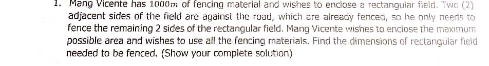 1. Mang Vicente has 1000m of fencing material and wishes to enclose a rectangular field. Two (2)
adjacent sides of the field are against the road, which are already fenced, so he only needs to
fence the remaining 2 sides of the rectangular field. Mang Vicente wishes to enclose the maximum
possible area and wishes to use all the fencing materials. Find the dimensions of rectangular field
needed to be fenced. (Show your complete solution)
