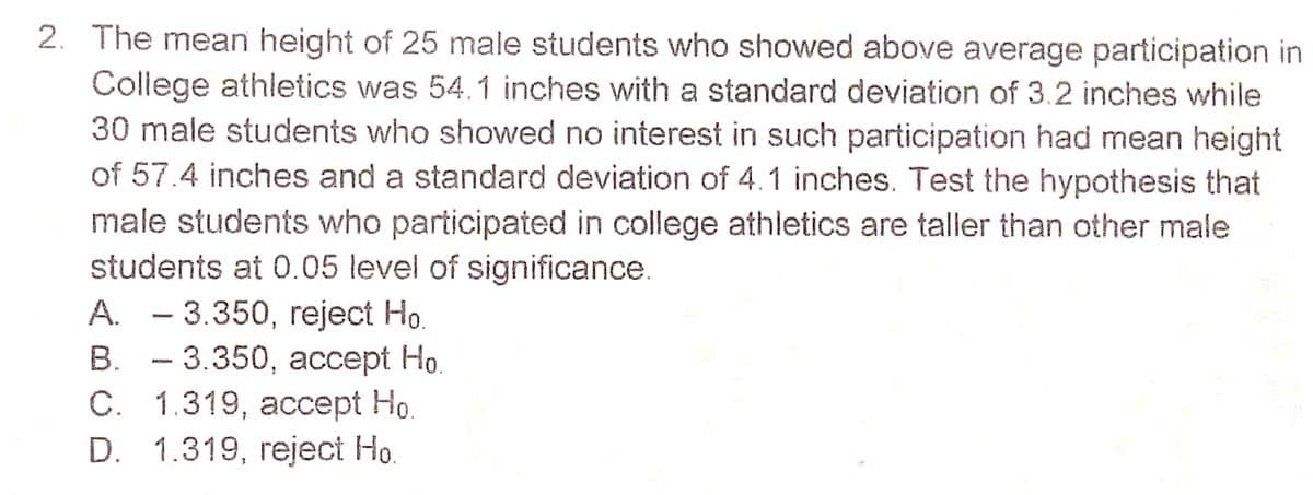2. The mean height of 25 male students who showed above average participation in
College athletics was 54.1 inches with a standard deviation of 3.2 inches while
30 male students who showed no interest in such participation had mean height
of 57.4 inches and a standard deviation of 4.1 inches. Test the hypothesis that
male students who participated in college athletics are taller than other male
students at 0.05 level of significance.
A. - 3.350, reject Ho.
В. — 3.350, ассеpt Но.
С. 1.319, ассept Hо.
D. 1.319, reject Ho.
