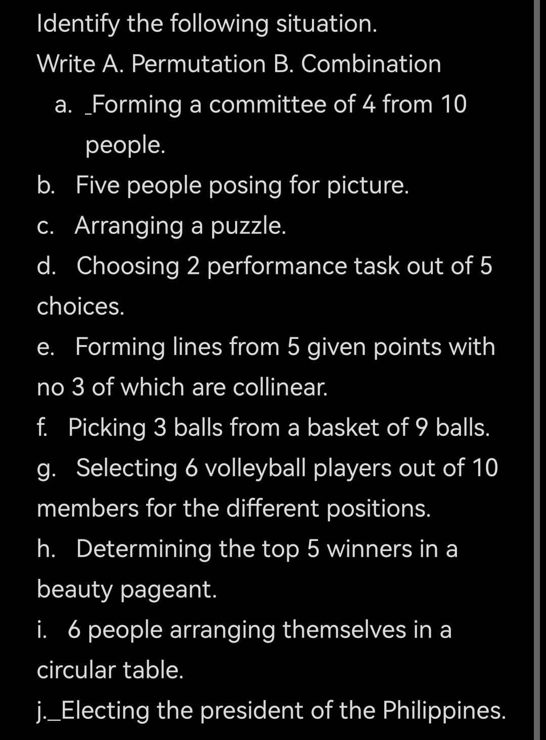 Identify the following situation.
Write A. Permutation B. Combination
а.
_Forming a committee of 4 from 10
реople.
b. Five people posing for picture.
C. Arranging a puzzle.
d. Choosing 2 performance task out of 5
choices.
e. Forming lines from 5 given points with
no 3 of which are collinear.
f. Picking 3 balls from a basket of 9 balls.
g. Selecting 6 volleyball players out of 10
members for the different positions.
h. Determining the top 5 winners in a
beauty pageant.
i. 6 people arranging themselves in a
circular table.
j._Electing the president of the Philippines.
