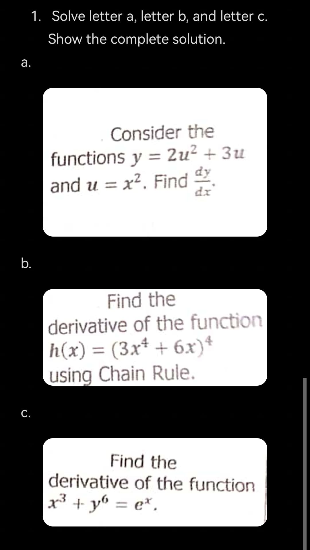 1. Solve letter a, letter b, and letter c.
Show the complete solution.
а.
Consider the
functions y = 2u² + 3u
and u = x². Find
dx
b.
Find the
derivative of the function
h(x) = (3x* + 6x)*
using Chain Rule.
С.
Find the
derivative of the function
x³ + y6 = e*,
