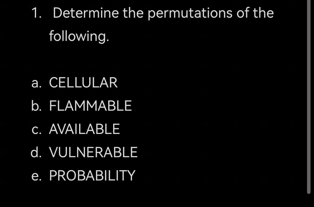 1. Determine the permutations of the
following.
a. CELLULAR
b. FLAMMABLE
C. AVAILABLE
d. VULNERABLE
e. PROBABILITY
