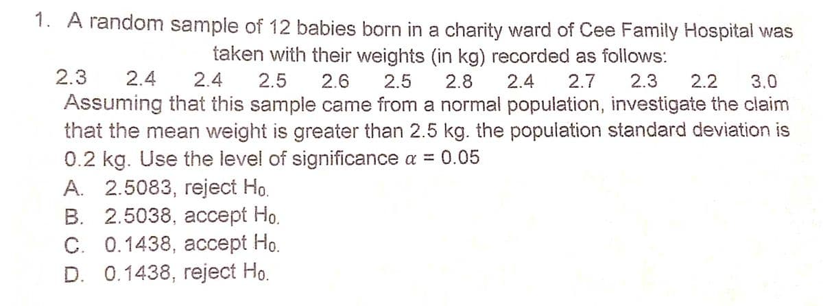 1. A random sample of 12 babies born in a charity ward of Cee Family Hospital was
taken with their weights (in kg) recorded as follows:
2.3
2.4
2.4
2.5
2.6
2.5
2.8
2.4
2.7
2.3
2.2
3.0
Assuming that this sample came from a normal population, investigate the claim
that the mean weight is greater than 2.5 kg. the population standard deviation is
0.2 kg. Use the level of significance a = 0.05
А. 2.5083, гејect Ho.
В. 2.5038, ассеpt Но.
С. 0.1438, ассеpt Но.
D. 0.1438, reject Ho.
