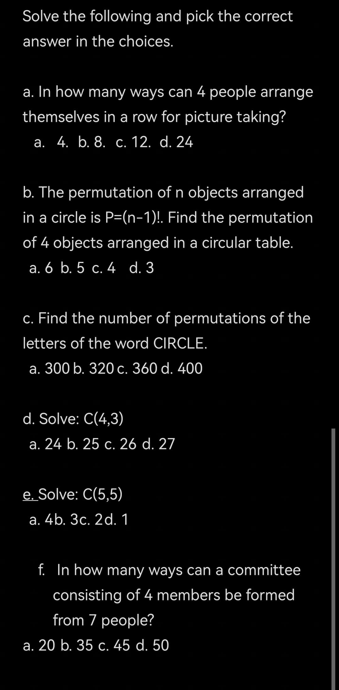 Solve the following and pick the correct
answer in the choices.
a. In how many ways can 4 people arrange
themselves in a row for picture taking?
а. 4. b. 8. с. 12. d. 24
b. The permutation of n objects arranged
in a circle is P=(n-1)!. Find the permutation
of 4 objects arranged in a circular table.
а. 6 b. 5 с. 4 d. 3
c. Find the number of permutations of the
letters of the word CIRCLE.
а. 300 b. 320 с. 360 d. 400
d. Solve: C(4,3)
а. 24 b. 25 с. 26 d. 27
e. Solve: C(5,5)
а. 4b. Зс. 2d. 1
f. In how many ways can a committee
consisting of 4 members be formed
from 7 people?
а. 20 b. 35 с. 45 d. 50
