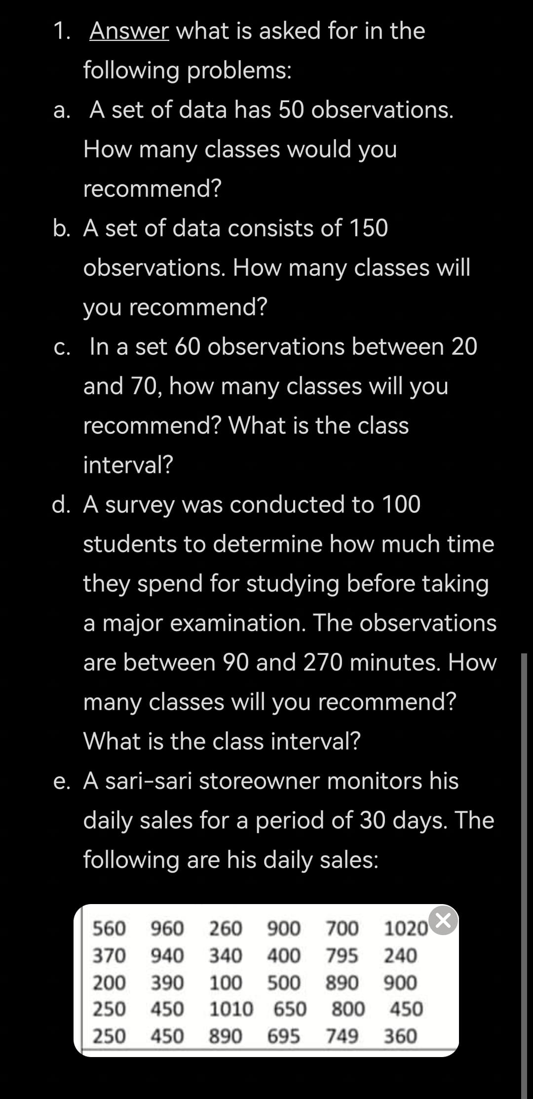 1. Answer what is asked for in the
following problems:
a. A set of data has 50 observations.
How many classes would you
recommend?
b. A set of data consists of 150
observations. How many classes will
you recommend?
C. In a set 60 observations between 20
and 70, how many classes will you
recommend? What is the class
interval?
d. A survey was conducted to 100
students to determine how much time
they spend for studying before taking
a major examination. The observations
are between 90 and 270 minutes. How
many classes will you recommend?
What is the class interval?
e. A sari-sari storeowner monitors his
daily sales for a period of 30 days. The
following are his daily sales:
560
960
260
900 700
1020
370 940
340
400
795 240
200
390
100
500
890 900
250
450
1010 650
800 450
250 450
890
695 749 360
