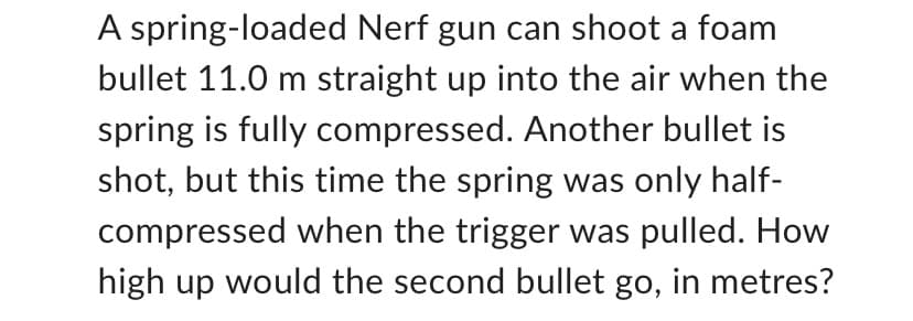A spring-loaded Nerf gun can shoot a foam
bullet 11.0 m straight up into the air when the
spring is fully compressed. Another bullet is
shot, but this time the spring was only half-
compressed when the trigger was pulled. How
high up would the second bullet go, in metres?