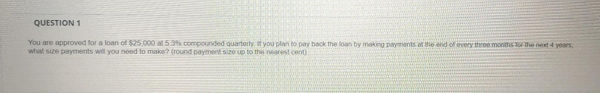 QUESTION 1
You are approved for a loan of $25,000 at 5.3% compounded quarterly If you plan to pay back the loan by making payments at the end of every three months for the next 4 years,
what size payments will you need to make? (round payment size up to the nearest cent)
