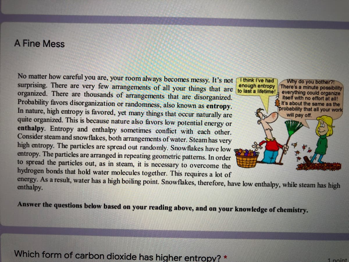 A Fine Mess
Why do you bother?!
enough entropy There's a minute possibility
No matter how careful you are, your room always becomes messy. It's not I think I've had
surprising. There are very few arrangements of all your things that are to last a lifetime! everything could organize
organized. There are thousands of arrangements that are disorganized.
Probability favors disorganization or randomness, also known as entropy.
In nature, high entropy is favored, yet many things that occur naturally are
quite organized. This is because nature also favors low potential energy or
enthalpy. Entropy and enthalpy sometimes conflict with each other.
Consider steam and snowflakes, both arrangements of water. Steam has very
high entropy. The particles are spread out randomly. Snowflakes have low
entropy. The particles are arranged in repeating geometric patterns. In order
to spread the particles out, as in steam, it is necessary to overcome the
hydrogen bonds that hold water molecules together. This requires a lot of
energy. As a result, water has a high boiling point. Snowflakes, therefore, have low enthalpy, while steam has high
enthalpy.
itself with no effort at all!
It's about the same as the
probability that all your work
will pay off.
Answer the questions below based on your reading above, and on your knowledge of chemistry.
Which form of carbon dioxide has higher entropy? *
1 noint

