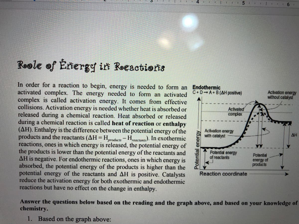 6.
Roole of Érnergy in RoeactioriS
In order for a reaction to begin, energy is needed to form an Endothermic
activated complex. The energy needed to form an activated
complex is called activation energy. It comes from effective
collisions. Activation energy is needed whether heat is absorbed or
released during a chemical reaction. Heat absorbed or released
during a chemical reaction is called heat of reaction or enthalpy
(AH). Enthalpy is the difference between the potential energy of the
products and the reactants (AH=H,products-Hpeactants). In exothermic
reactions, ones in which energy is released, the potential energy of
the products is lower than the potential energy of the reactants and
AH is negative. For endothermic reactions, ones in which energy is
absorbed, the potential energy of the products is higher than the
potential energy of the reactants and AH is positive. Catalysts
reduce the activation energy for both exothermic and endothermic
reactions but have no effect on the change in enthalpy.
C+D A+B(AH positive)
Activation energy
without catalyst
Activated
complex
Activation energy
with catalyst
AH
Potential energy
of reactants
Potential
energy of
products
Reaction coordinate
Answer the questions below based on the reading and the graph above, and based on your knowledge of
chemistry.
1. Based on the graph above:
Potential energy
