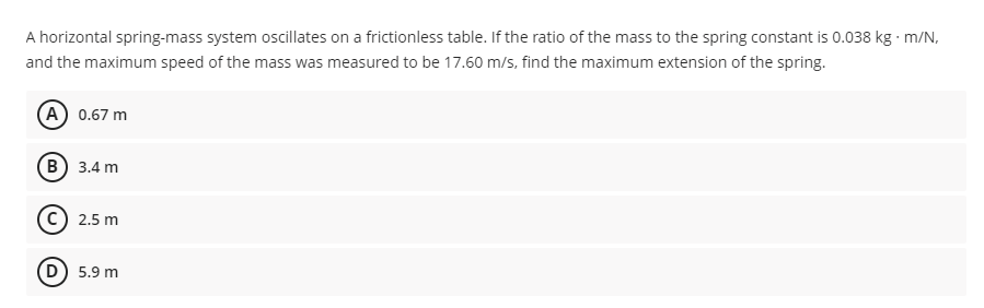 A horizontal spring-mass system oscillates on a frictionless table. If the ratio of the mass to the spring constant is 0.038 kg m/N,
and the maximum speed of the mass was measured to be 17.60 m/s, find the maximum extension of the spring.
A 0.67 m
В) 3.4 m
2.5 m
D) 5.9 m
