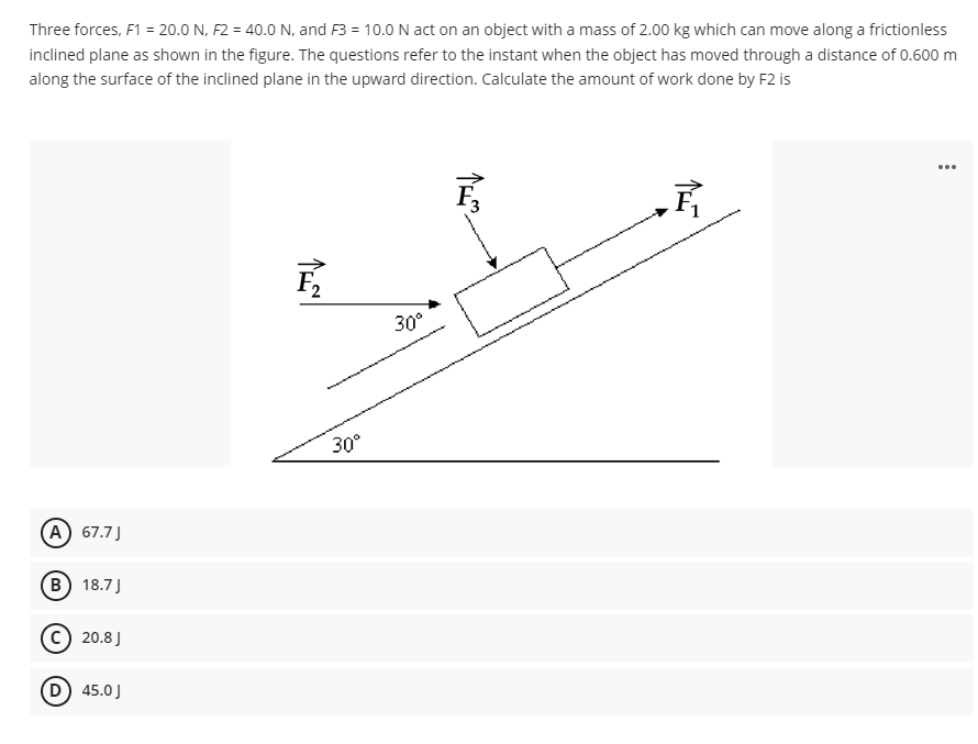 Three forces, F1 = 20.0 N, F2 = 40.0 N, and F3 = 10.0 N act on an object with a mass of 2.00 kg which can move along a frictionless
inclined plane as shown in the figure. The questions refer to the instant when the object has moved through a distance of 0.600 m
along the surface of the inclined plane in the upward direction. Calculate the amount of work done by F2 is
...
F,
30°
30°
A 67.7J
B) 18.7J
c) 20.8 J
D 45.0J
