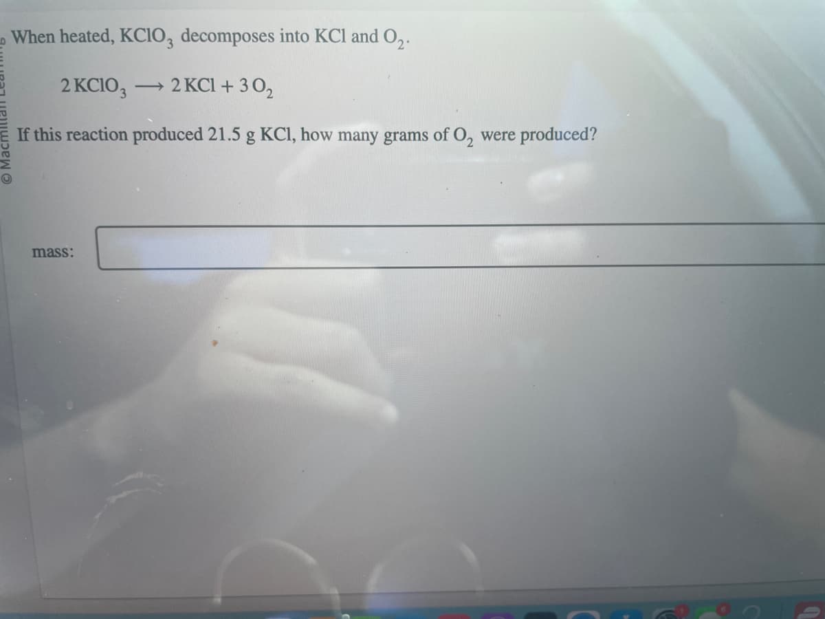 When heated, KClO3 decomposes into KCl and 0₂.
2 KClO3 →2 KCl +30₂
If this reaction produced 21.5 g KCl, how many grams of O₂ were produced?
mass: