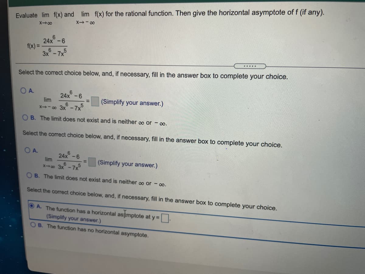 Evaluate lim f(x) and lim f(x) for the rational function. Then give the horizontal asymptote off (if any).
X00
24x°-6
f(x) =-
3x°-7x
Select the correct choice below, and, if necessary, fill in the answer box to complete your choice.
O A.
24x -6
(Simplify your answer.)
lim
X- 00 3x - 7x°
B. The limit does not exist and is neither o or - oo.
Select the correct choice below, and, if necessary, fill in the answer box to complete your choice.
O A.
6.
24x -6
lim
(Simplify your answer.)
X00 3x-
7x
O B. The limit does not exist and is neither oo or - oo.
Select the correct choice below, and, if necessary, fill in the answer box to complete your choice.
A. The function has a horizontal asgmptote at y =.
(Simplify your answer.)
OB. The function has no horizontal asymptote.
