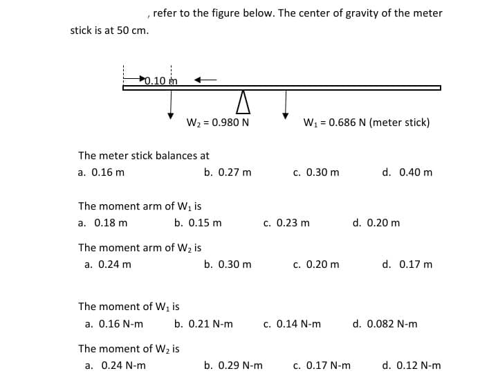 refer to the figure below. The center of gravity of the meter
stick is at 50 cm.
0.10 m
W2 = 0.980 N
W1 = 0.686 N (meter stick)
The meter stick balances at
a. 0.16 m
b. 0.27 m
c. 0.30 m
d. 0.40 m
The moment arm of Wi is
a. 0.18 m
b. 0.15 m
c. 0.23 m
d. 0.20 m
The moment arm of W2 is
a. 0.24 m
b. 0.30 m
c. 0.20 m
d. 0.17 m
The moment of Wi is
a. 0.16 N-m
b. 0.21 N-m
c. 0.14 N-m
d. 0.082 N-m
The moment of W2 is
a. 0.24 N-m
b. 0.29 N-m
c. 0.17 N-m
d. 0.12 N-m
