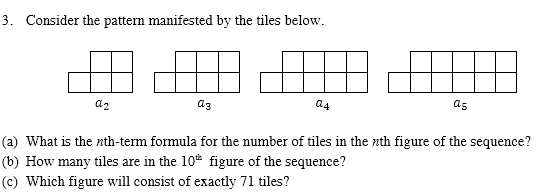 3. Consider the pattern manifested by the tiles below.
az
az
a4
as
(a) What is the nth-term formula for the number of tiles in the nth figure of the sequence?
(b) How many tiles are in the 10* figure of the sequence?
(c) Which figure will consist of exactly 71 tiles?

