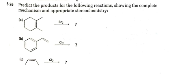 8-26 Predict the products for the following reactions, showing the complete
mechanism and appropriate stereochemistry:
(a)
Br2
?
(b)
C2 ?
(c)
Cl. ?
