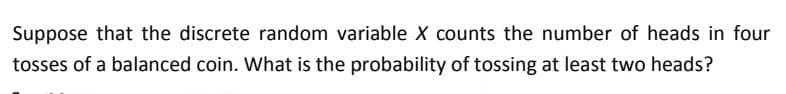Suppose that the discrete random variable X counts the number of heads in four
tosses of a balanced coin. What is the probability of tossing at least two heads?
