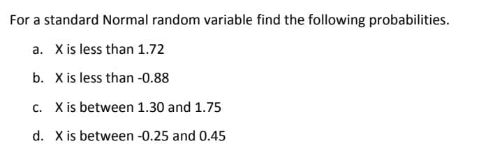 For a standard Normal random variable find the following probabilities.
a. X is less than 1.72
b. X is less than -0.88
c. X is between 1.30 and 1.75
d. X is between -0.25 and 0.45
