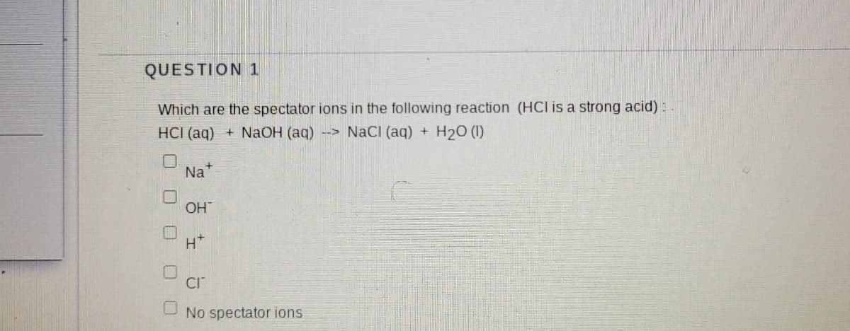 QUESTION 1
Which are the spectator ions in the following reaction (HCI is a strong acid):
HCI (aq)
+ NaOH (aq)
--> NaCI (ag) +
H20 (1)
Na
OH
H*
No spectator ions
