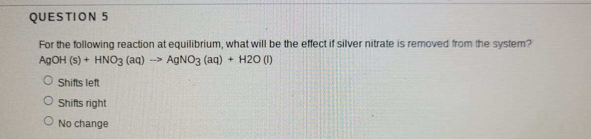 QUESTION 5
For the following reaction at equilibrium, what will be the effect if silver nitrate is removed from the system?
AGOH (s) + HNO3 (aq)
AGNO3 (aq) + H2O (I)
O Shifts left
O Shifts right
O No change

